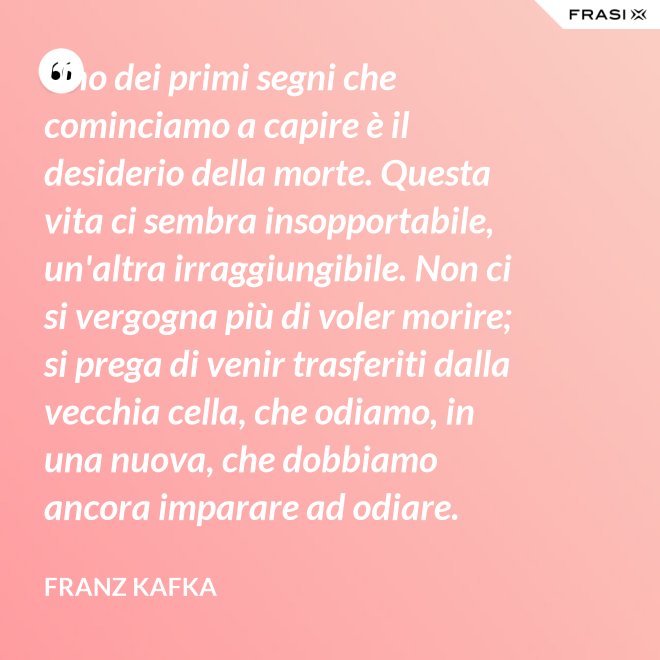 Uno dei primi segni che cominciamo a capire è il desiderio della morte. Questa vita ci sembra insopportabile, un'altra irraggiungibile. Non ci si vergogna più di voler morire; si prega di venir trasferiti dalla vecchia cella, che odiamo, in una nuova, che dobbiamo ancora imparare ad odiare. - Franz Kafka