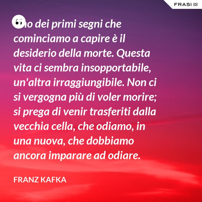 Uno dei primi segni che cominciamo a capire è il desiderio della morte. Questa vita ci sembra insopportabile, un'altra irraggiungibile. Non ci si vergogna più di voler morire; si prega di venir trasferiti dalla vecchia cella, che odiamo, in una nuova, che dobbiamo ancora imparare ad odiare. - Franz Kafka