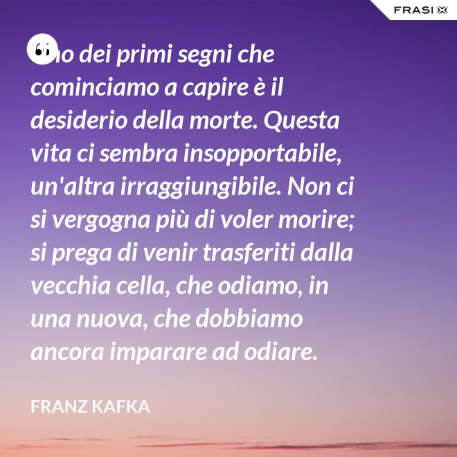 Uno dei primi segni che cominciamo a capire è il desiderio della morte. Questa vita ci sembra insopportabile, un'altra irraggiungibile. Non ci si vergogna più di voler morire; si prega di venir trasferiti dalla vecchia cella, che odiamo, in una nuova, che dobbiamo ancora imparare ad odiare. - Franz Kafka