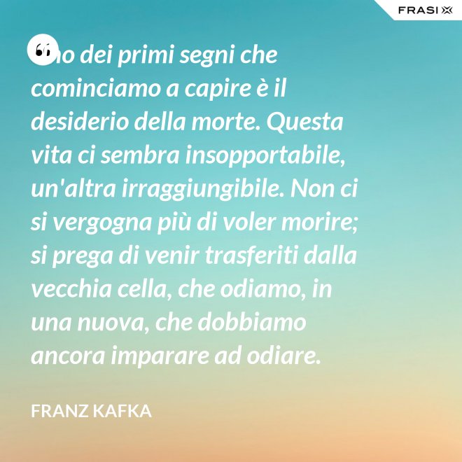 Uno dei primi segni che cominciamo a capire è il desiderio della morte. Questa vita ci sembra insopportabile, un'altra irraggiungibile. Non ci si vergogna più di voler morire; si prega di venir trasferiti dalla vecchia cella, che odiamo, in una nuova, che dobbiamo ancora imparare ad odiare. - Franz Kafka