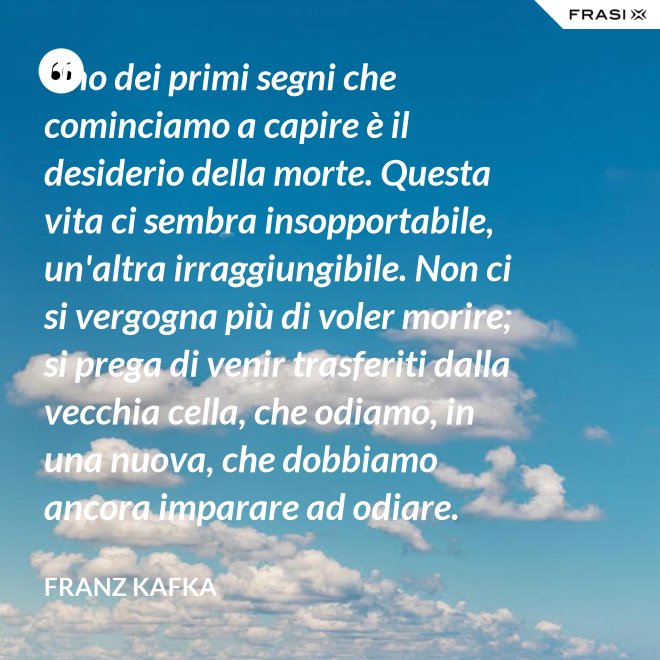 Uno dei primi segni che cominciamo a capire è il desiderio della morte. Questa vita ci sembra insopportabile, un'altra irraggiungibile. Non ci si vergogna più di voler morire; si prega di venir trasferiti dalla vecchia cella, che odiamo, in una nuova, che dobbiamo ancora imparare ad odiare. - Franz Kafka
