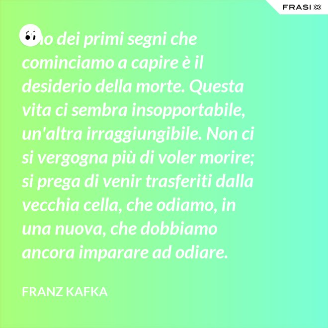 Uno dei primi segni che cominciamo a capire è il desiderio della morte. Questa vita ci sembra insopportabile, un'altra irraggiungibile. Non ci si vergogna più di voler morire; si prega di venir trasferiti dalla vecchia cella, che odiamo, in una nuova, che dobbiamo ancora imparare ad odiare. - Franz Kafka