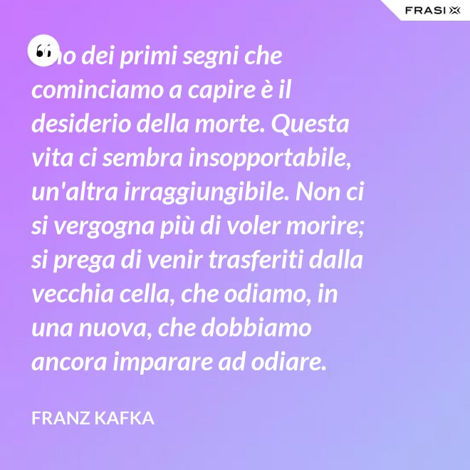 Uno dei primi segni che cominciamo a capire è il desiderio della morte. Questa vita ci sembra insopportabile, un'altra irraggiungibile. Non ci si vergogna più di voler morire; si prega di venir trasferiti dalla vecchia cella, che odiamo, in una nuova, che dobbiamo ancora imparare ad odiare. - Franz Kafka