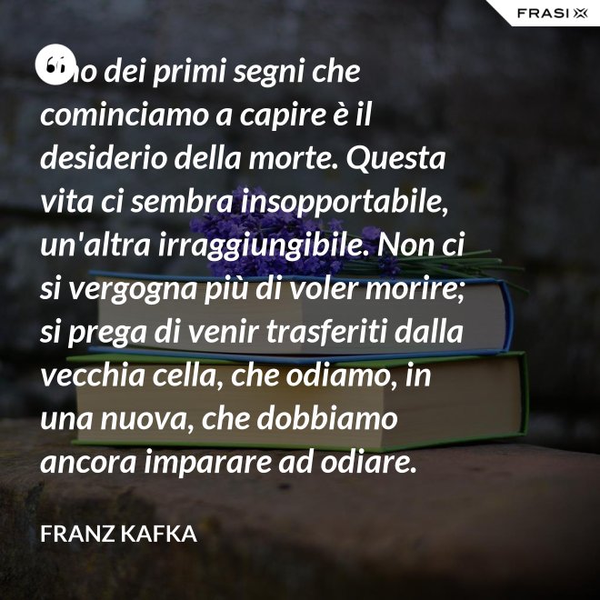 Uno dei primi segni che cominciamo a capire è il desiderio della morte. Questa vita ci sembra insopportabile, un'altra irraggiungibile. Non ci si vergogna più di voler morire; si prega di venir trasferiti dalla vecchia cella, che odiamo, in una nuova, che dobbiamo ancora imparare ad odiare. - Franz Kafka