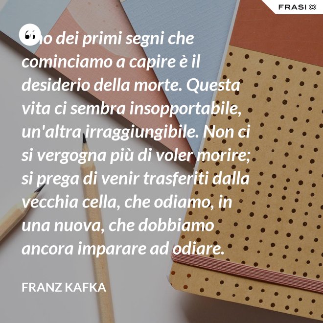Uno dei primi segni che cominciamo a capire è il desiderio della morte. Questa vita ci sembra insopportabile, un'altra irraggiungibile. Non ci si vergogna più di voler morire; si prega di venir trasferiti dalla vecchia cella, che odiamo, in una nuova, che dobbiamo ancora imparare ad odiare. - Franz Kafka