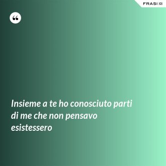 Insieme a te ho conosciuto parti di me che non pensavo esistessero - Anonimo