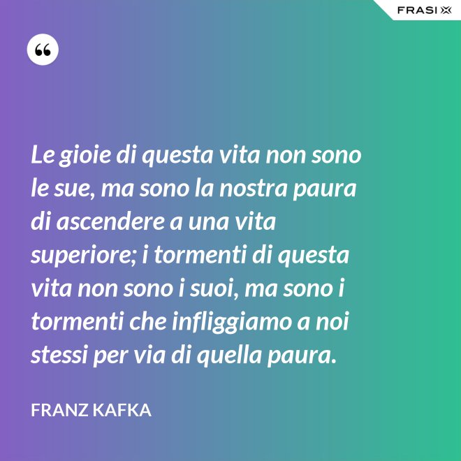 Le gioie di questa vita non sono le sue, ma sono la nostra paura di ascendere a una vita superiore; i tormenti di questa vita non sono i suoi, ma sono i tormenti che infliggiamo a noi stessi per via di quella paura. - Franz Kafka