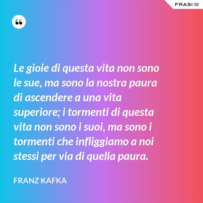 Le gioie di questa vita non sono le sue, ma sono la nostra paura di ascendere a una vita superiore; i tormenti di questa vita non sono i suoi, ma sono i tormenti che infliggiamo a noi stessi per via di quella paura. - Franz Kafka