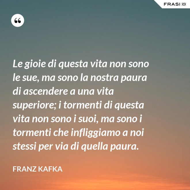 Le gioie di questa vita non sono le sue, ma sono la nostra paura di ascendere a una vita superiore; i tormenti di questa vita non sono i suoi, ma sono i tormenti che infliggiamo a noi stessi per via di quella paura. - Franz Kafka