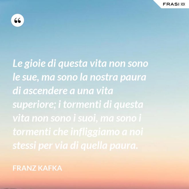 Le gioie di questa vita non sono le sue, ma sono la nostra paura di ascendere a una vita superiore; i tormenti di questa vita non sono i suoi, ma sono i tormenti che infliggiamo a noi stessi per via di quella paura. - Franz Kafka