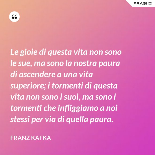 Le gioie di questa vita non sono le sue, ma sono la nostra paura di ascendere a una vita superiore; i tormenti di questa vita non sono i suoi, ma sono i tormenti che infliggiamo a noi stessi per via di quella paura. - Franz Kafka