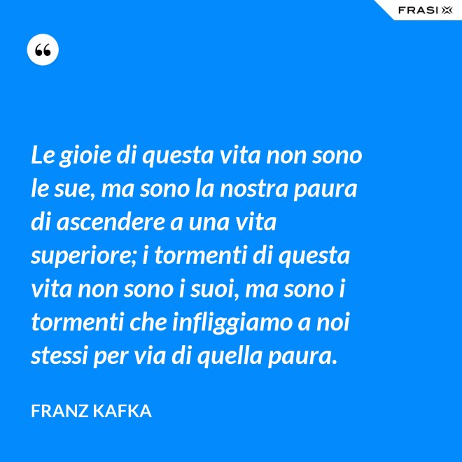 Le gioie di questa vita non sono le sue, ma sono la nostra paura di ascendere a una vita superiore; i tormenti di questa vita non sono i suoi, ma sono i tormenti che infliggiamo a noi stessi per via di quella paura. - Franz Kafka