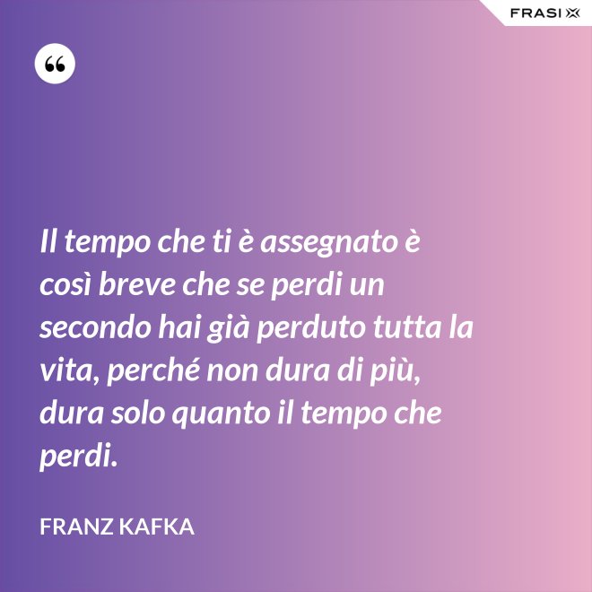 Il tempo che ti è assegnato è così breve che se perdi un secondo hai già perduto tutta la vita, perché non dura di più, dura solo quanto il tempo che perdi. - Franz Kafka