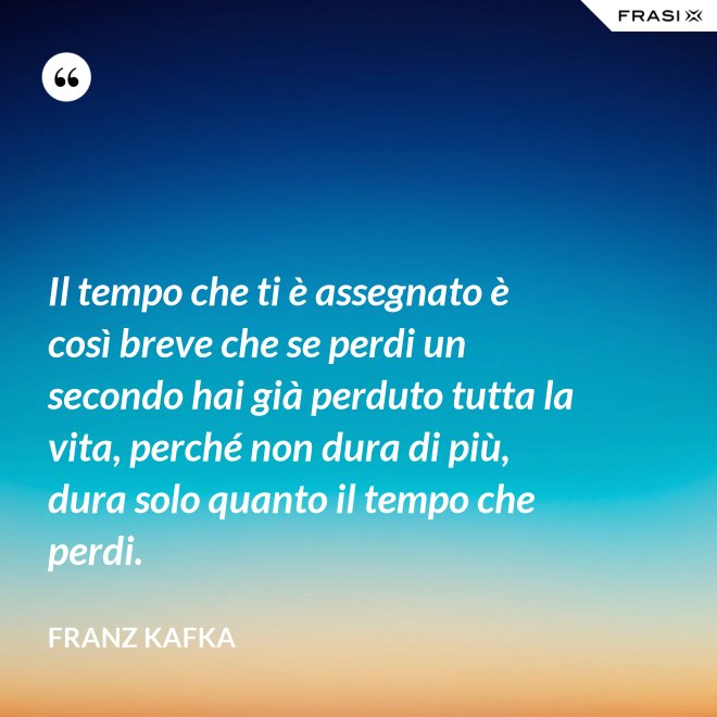 Il tempo che ti è assegnato è così breve che se perdi un secondo hai già perduto tutta la vita, perché non dura di più, dura solo quanto il tempo che perdi. - Franz Kafka