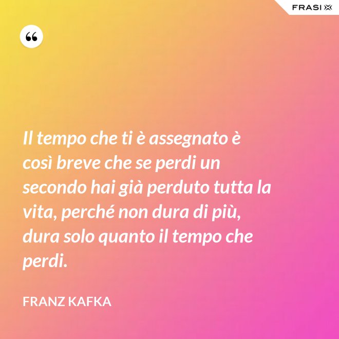Il tempo che ti è assegnato è così breve che se perdi un secondo hai già perduto tutta la vita, perché non dura di più, dura solo quanto il tempo che perdi. - Franz Kafka