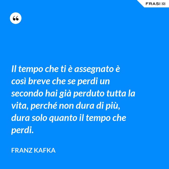 Il tempo che ti è assegnato è così breve che se perdi un secondo hai già perduto tutta la vita, perché non dura di più, dura solo quanto il tempo che perdi. - Franz Kafka