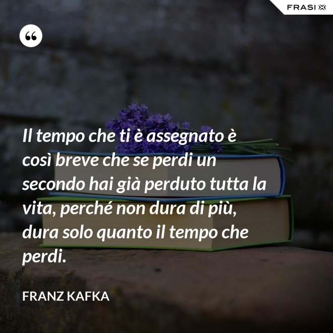 Il tempo che ti è assegnato è così breve che se perdi un secondo hai già perduto tutta la vita, perché non dura di più, dura solo quanto il tempo che perdi. - Franz Kafka