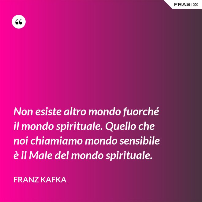Non esiste altro mondo fuorché il mondo spirituale. Quello che noi chiamiamo mondo sensibile è il Male del mondo spirituale. - Franz Kafka