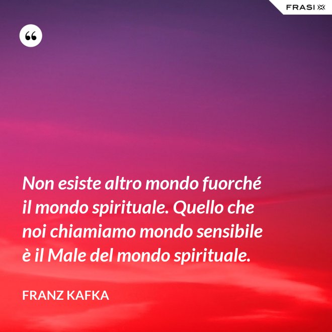 Non esiste altro mondo fuorché il mondo spirituale. Quello che noi chiamiamo mondo sensibile è il Male del mondo spirituale. - Franz Kafka