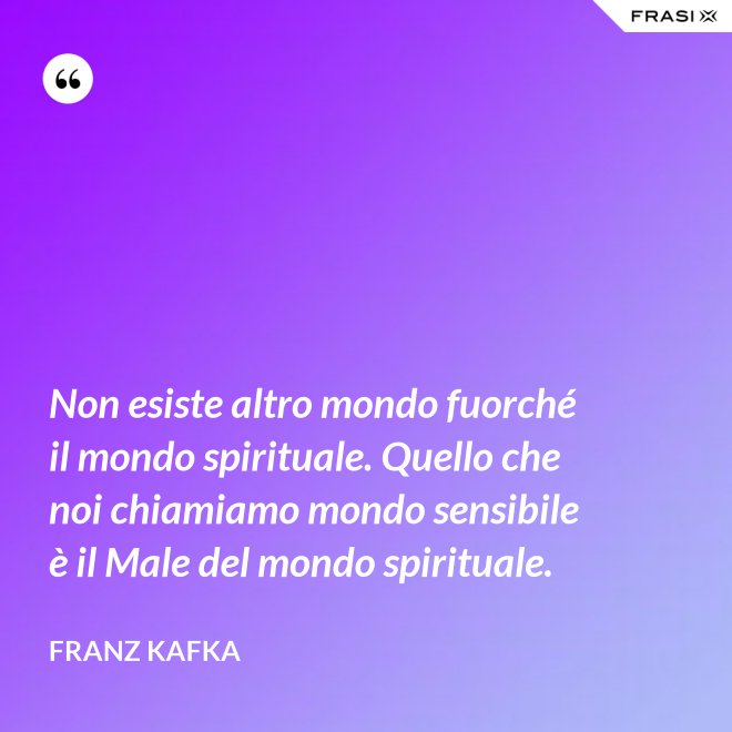 Non esiste altro mondo fuorché il mondo spirituale. Quello che noi chiamiamo mondo sensibile è il Male del mondo spirituale. - Franz Kafka