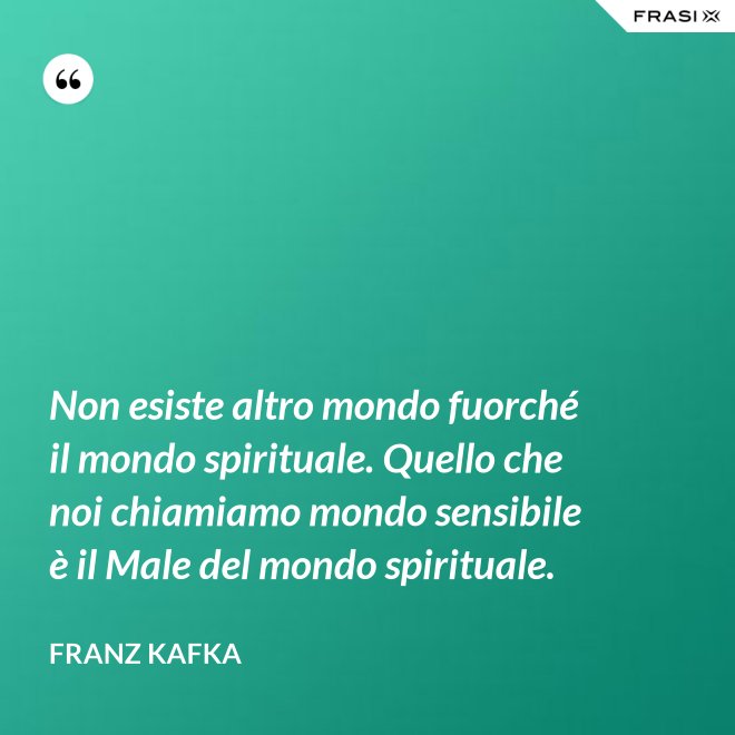 Non esiste altro mondo fuorché il mondo spirituale. Quello che noi chiamiamo mondo sensibile è il Male del mondo spirituale. - Franz Kafka