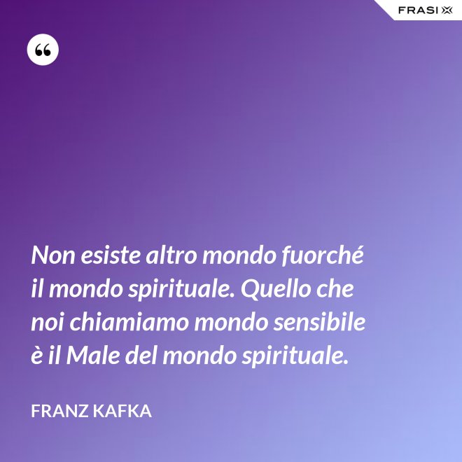 Non esiste altro mondo fuorché il mondo spirituale. Quello che noi chiamiamo mondo sensibile è il Male del mondo spirituale. - Franz Kafka