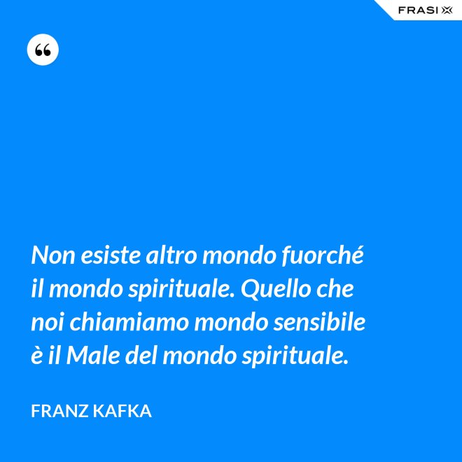 Non esiste altro mondo fuorché il mondo spirituale. Quello che noi chiamiamo mondo sensibile è il Male del mondo spirituale. - Franz Kafka