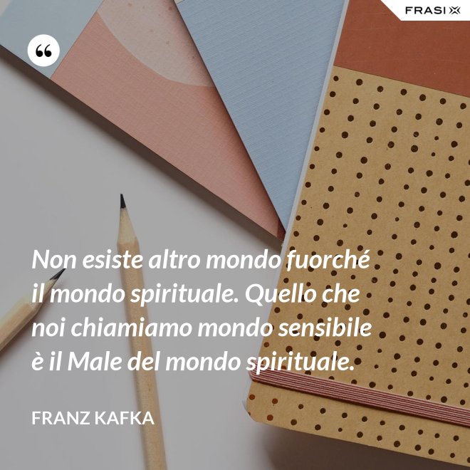 Non esiste altro mondo fuorché il mondo spirituale. Quello che noi chiamiamo mondo sensibile è il Male del mondo spirituale. - Franz Kafka