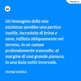 Un'immagine della mia esistenza sarebbe una pertica inutile, incrostata di brina e neve, infilata obliquamente nel terreno, in un campo profondamente sconvolto, al margine di una grande pianura, in una buia notte invernale. - Franz Kafka