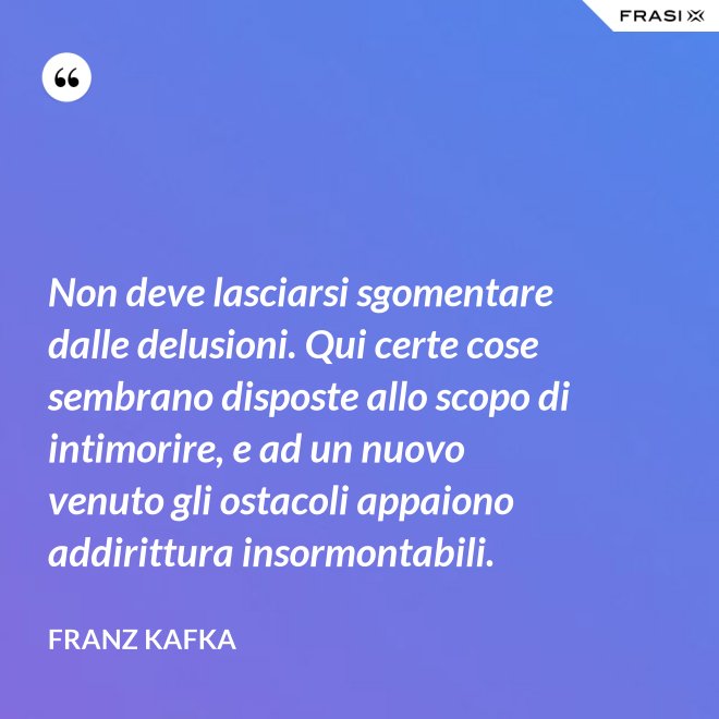Non deve lasciarsi sgomentare dalle delusioni. Qui certe cose sembrano disposte allo scopo di intimorire, e ad un nuovo venuto gli ostacoli appaiono addirittura insormontabili. - Franz Kafka