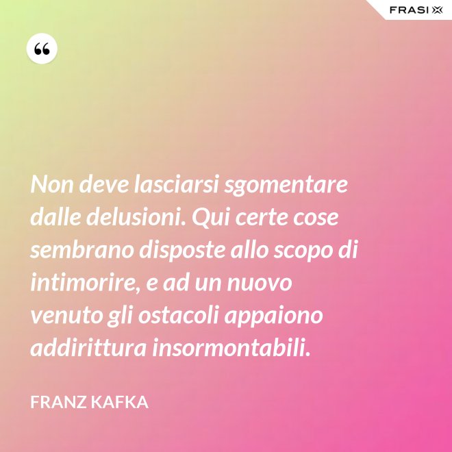 Non deve lasciarsi sgomentare dalle delusioni. Qui certe cose sembrano disposte allo scopo di intimorire, e ad un nuovo venuto gli ostacoli appaiono addirittura insormontabili. - Franz Kafka