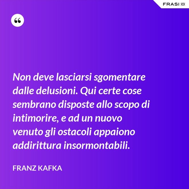 Non deve lasciarsi sgomentare dalle delusioni. Qui certe cose sembrano disposte allo scopo di intimorire, e ad un nuovo venuto gli ostacoli appaiono addirittura insormontabili. - Franz Kafka