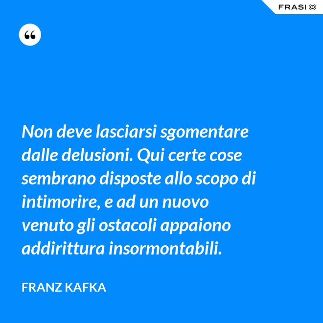 Non deve lasciarsi sgomentare dalle delusioni. Qui certe cose sembrano disposte allo scopo di intimorire, e ad un nuovo venuto gli ostacoli appaiono addirittura insormontabili. - Franz Kafka