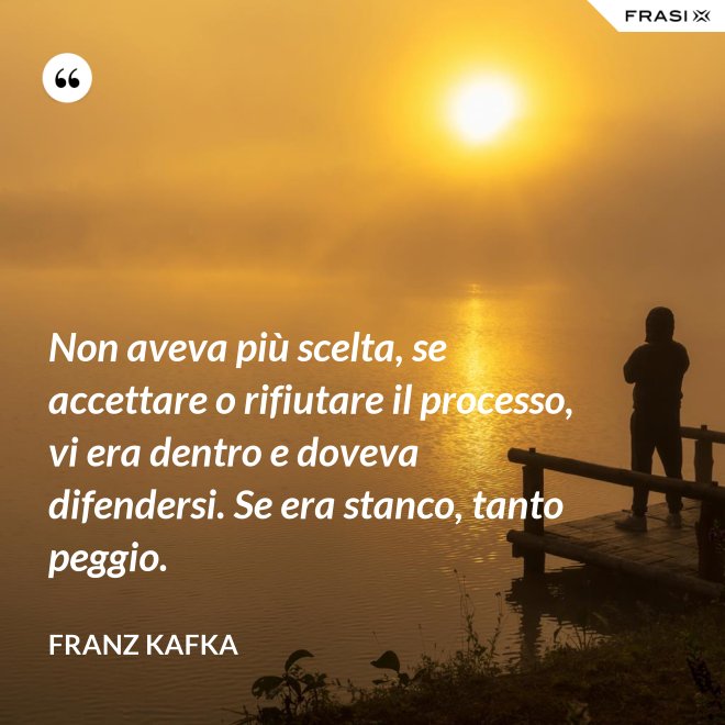Non aveva più scelta, se accettare o rifiutare il processo, vi era dentro e doveva difendersi. Se era stanco, tanto peggio. - Franz Kafka