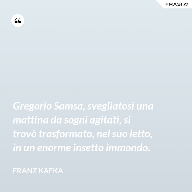 Gregorio Samsa, svegliatosi una mattina da sogni agitati, si trovò trasformato, nel suo letto, in un enorme insetto immondo. - Franz Kafka