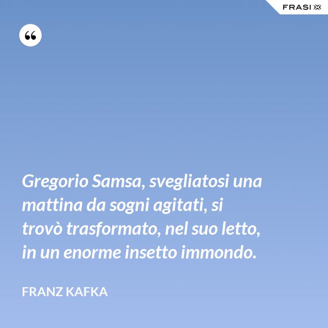 Gregorio Samsa, svegliatosi una mattina da sogni agitati, si trovò trasformato, nel suo letto, in un enorme insetto immondo. - Franz Kafka