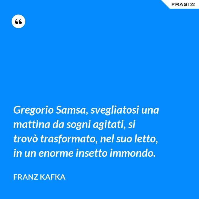 Gregorio Samsa, svegliatosi una mattina da sogni agitati, si trovò trasformato, nel suo letto, in un enorme insetto immondo. - Franz Kafka