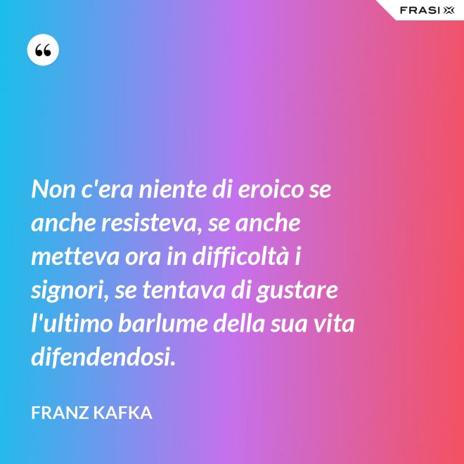 Non c'era niente di eroico se anche resisteva, se anche metteva ora in difficoltà i signori, se tentava di gustare l'ultimo barlume della sua vita difendendosi. - Franz Kafka