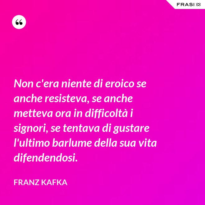 Non c'era niente di eroico se anche resisteva, se anche metteva ora in difficoltà i signori, se tentava di gustare l'ultimo barlume della sua vita difendendosi. - Franz Kafka