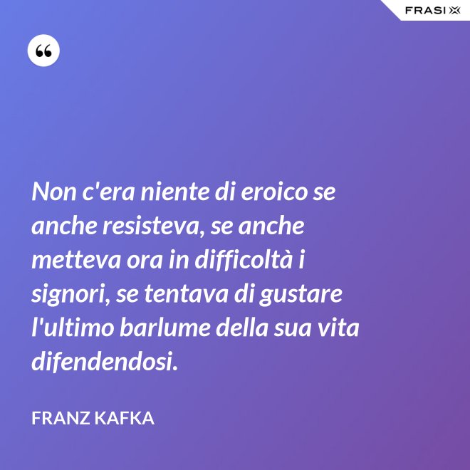 Non c'era niente di eroico se anche resisteva, se anche metteva ora in difficoltà i signori, se tentava di gustare l'ultimo barlume della sua vita difendendosi. - Franz Kafka
