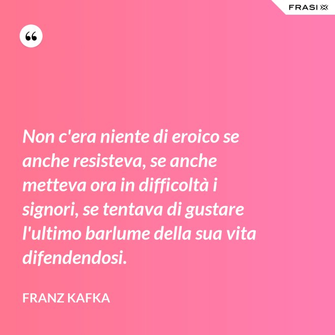 Non c'era niente di eroico se anche resisteva, se anche metteva ora in difficoltà i signori, se tentava di gustare l'ultimo barlume della sua vita difendendosi. - Franz Kafka