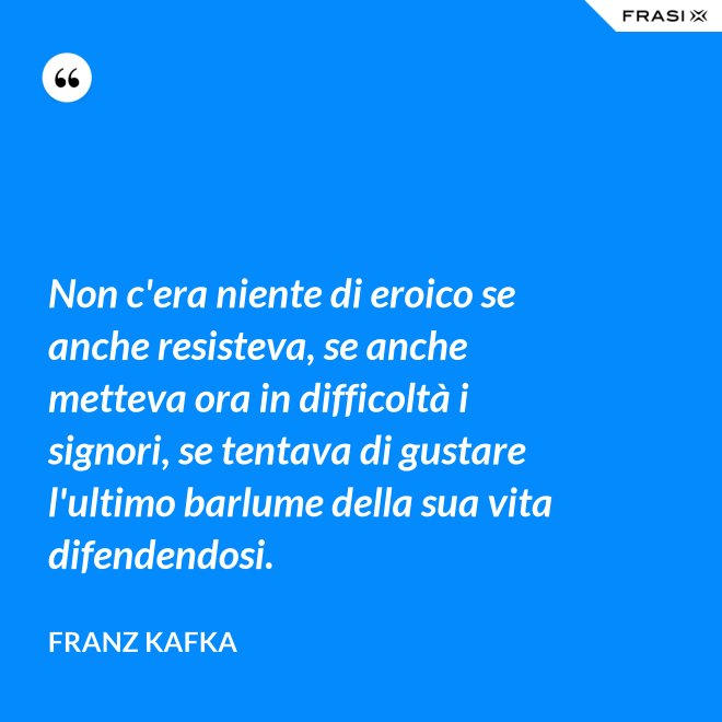 Non c'era niente di eroico se anche resisteva, se anche metteva ora in difficoltà i signori, se tentava di gustare l'ultimo barlume della sua vita difendendosi. - Franz Kafka