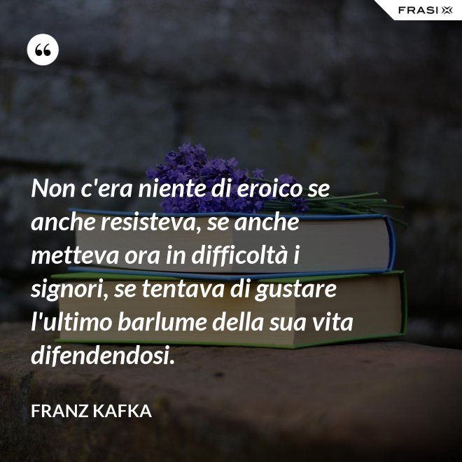 Non c'era niente di eroico se anche resisteva, se anche metteva ora in difficoltà i signori, se tentava di gustare l'ultimo barlume della sua vita difendendosi. - Franz Kafka