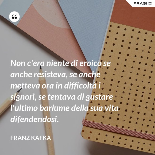 Non c'era niente di eroico se anche resisteva, se anche metteva ora in difficoltà i signori, se tentava di gustare l'ultimo barlume della sua vita difendendosi. - Franz Kafka