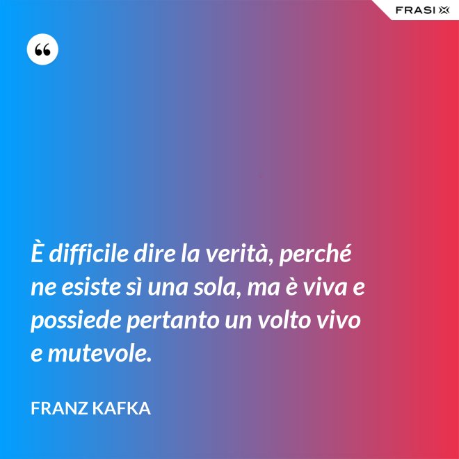 È difficile dire la verità, perché ne esiste sì una sola, ma è viva e possiede pertanto un volto vivo e mutevole. - Franz Kafka