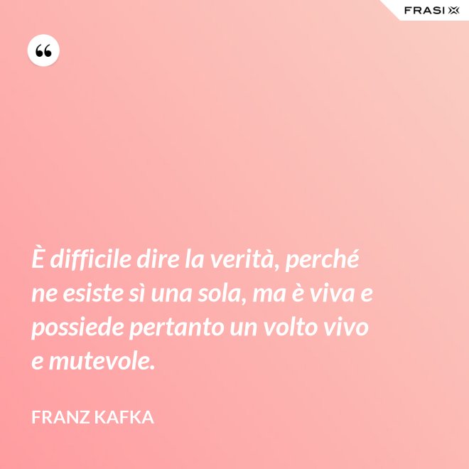 È difficile dire la verità, perché ne esiste sì una sola, ma è viva e possiede pertanto un volto vivo e mutevole. - Franz Kafka