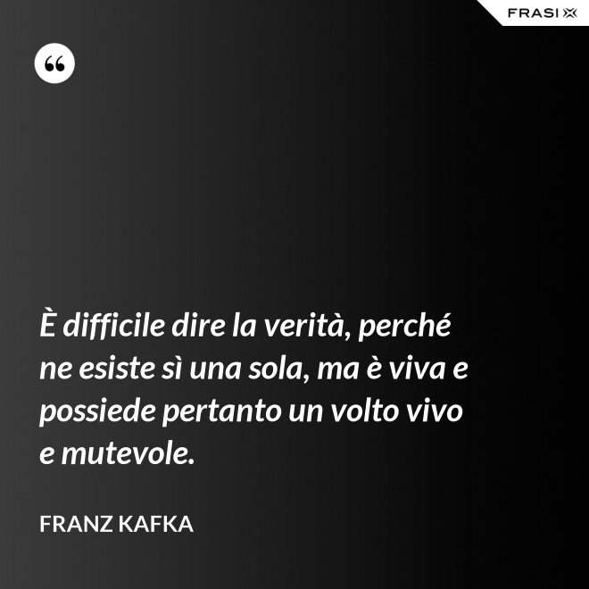 È difficile dire la verità, perché ne esiste sì una sola, ma è viva e possiede pertanto un volto vivo e mutevole. - Franz Kafka