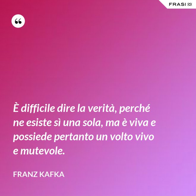 È difficile dire la verità, perché ne esiste sì una sola, ma è viva e possiede pertanto un volto vivo e mutevole. - Franz Kafka