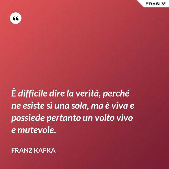 È difficile dire la verità, perché ne esiste sì una sola, ma è viva e possiede pertanto un volto vivo e mutevole. - Franz Kafka