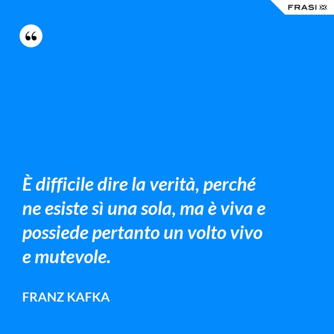 È difficile dire la verità, perché ne esiste sì una sola, ma è viva e possiede pertanto un volto vivo e mutevole. - Franz Kafka